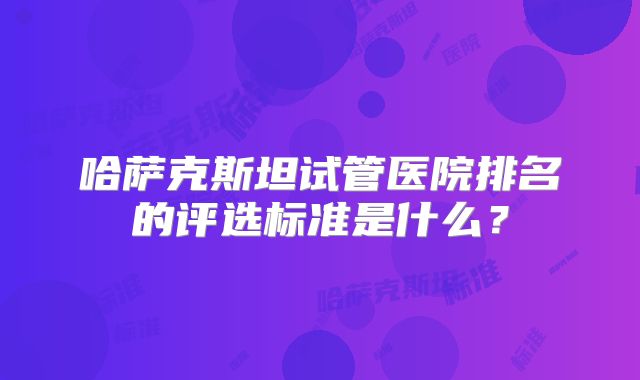 哈萨克斯坦试管医院排名的评选标准是什么？