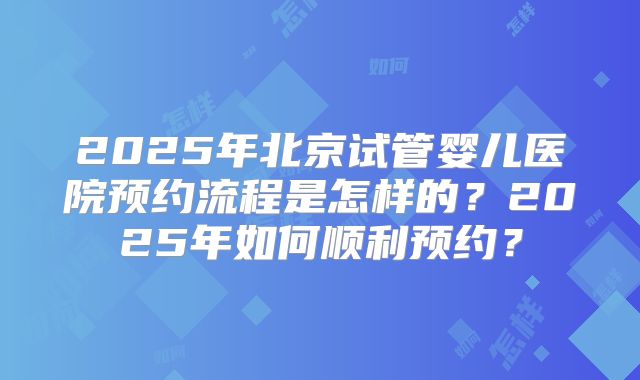 2025年北京试管婴儿医院预约流程是怎样的?2025年如何顺利预约?