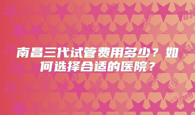 南昌三代试管费用多少?如何选择合适的医院?