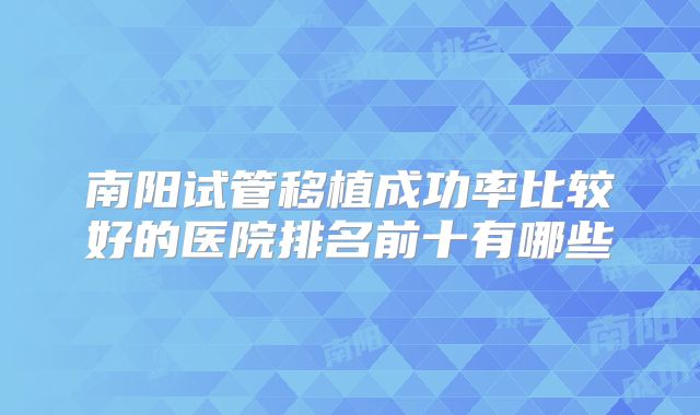 南阳试管移植成功率比较好的医院排名前十有哪些