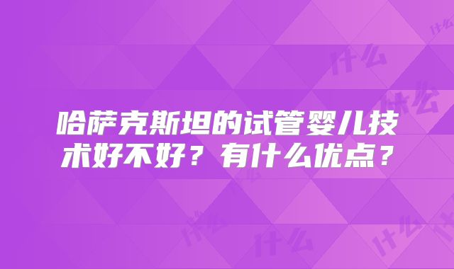 哈萨克斯坦的试管婴儿技术好不好?有什么优点?