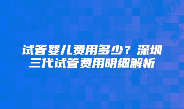 试管婴儿费用多少?深圳三代试管费用明细解析