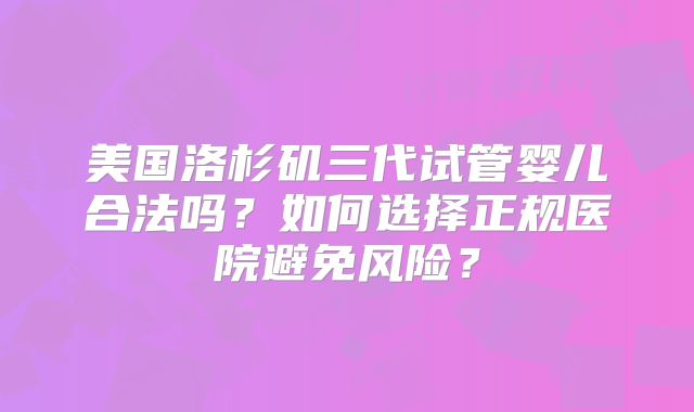 美国洛杉矶三代试管婴儿合法吗？如何选择正规医院避免风险？