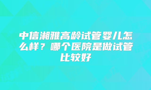 中信湘雅高龄试管婴儿怎么样？哪个医院是做试管比较好