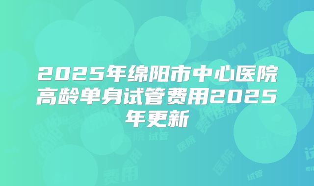2025年绵阳市中心医院高龄单身试管费用2025年更新
