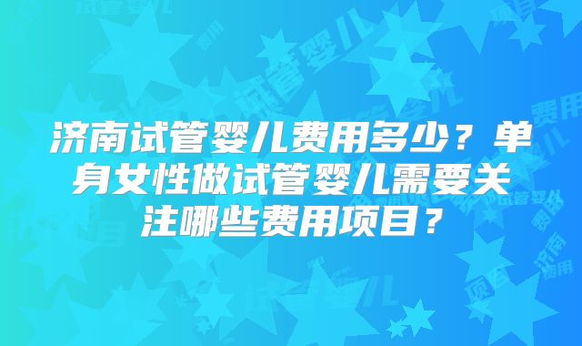 济南试管婴儿费用多少?单身女性做试管婴儿需要关注哪些费用项目?