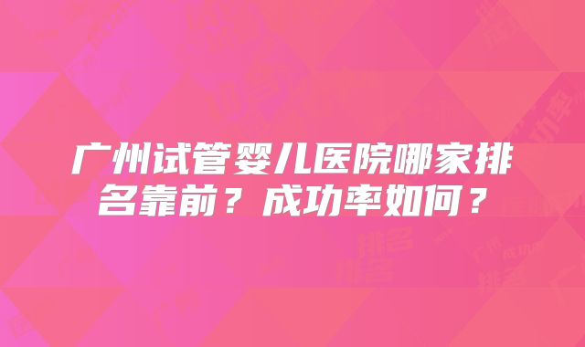 广州试管婴儿医院哪家排名靠前?成功率如何?