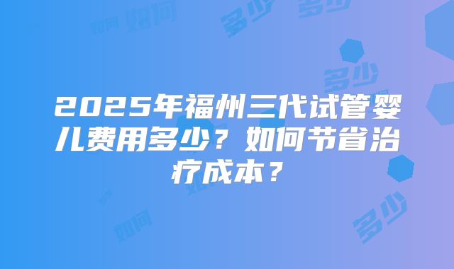2025年福州三代试管婴儿费用多少?如何节省治疗成本?