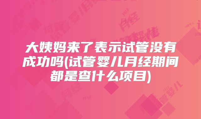 大姨妈来了表示试管没有成功吗(试管婴儿月经期间都是查什么项目)