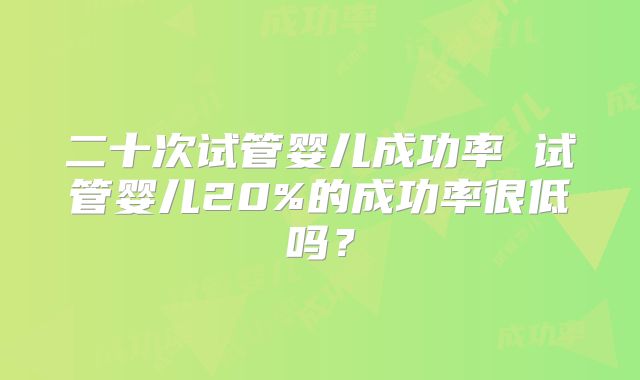 二十次试管婴儿成功率 试管婴儿20%的成功率很低吗？