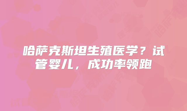 哈萨克斯坦生殖医学？试管婴儿，成功率领跑
