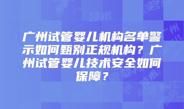 广州试管婴儿机构名单警示如何甄别正规机构？广州试管婴儿技术安全如何保障？
