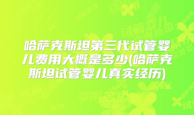 哈萨克斯坦第三代试管婴儿费用大概是多少(哈萨克斯坦试管婴儿真实经历)
