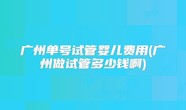 广州单号试管婴儿费用(广州做试管多少钱啊)