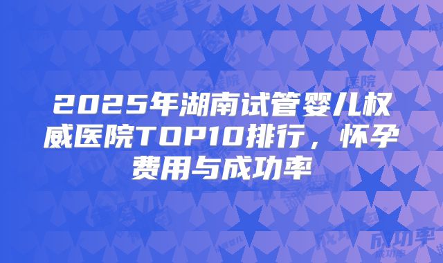 2025年湖南试管婴儿权威医院TOP10排行，怀孕费用与成功率