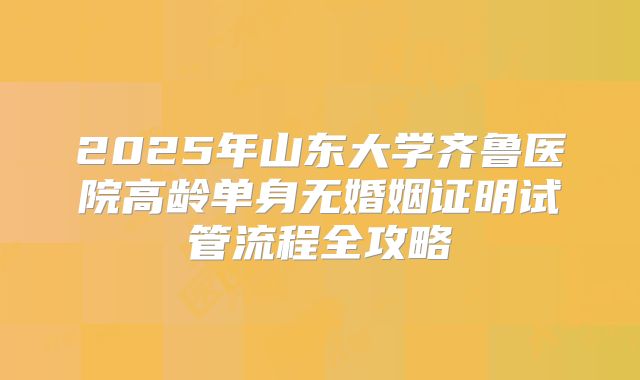 2025年山东大学齐鲁医院高龄单身无婚姻证明试管流程全攻略