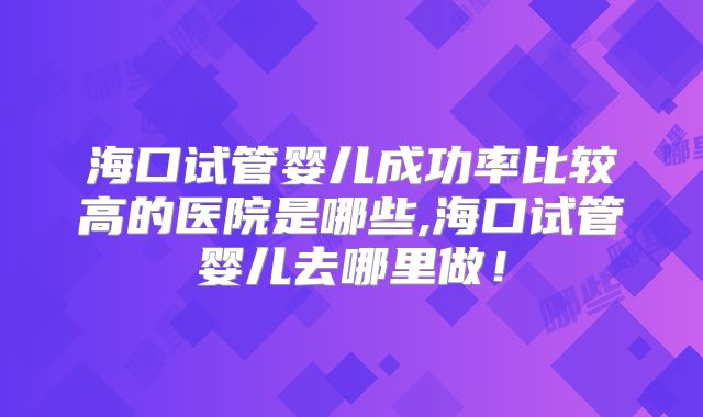 海口试管婴儿成功率比较高的医院是哪些,海口试管婴儿去哪里做!