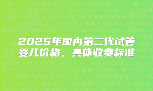 2025年国内第二代试管婴儿价格，具体收费标准