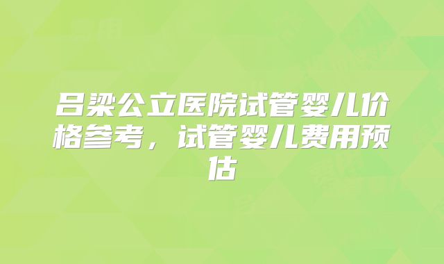 吕梁公立医院试管婴儿价格参考,试管婴儿费用预估