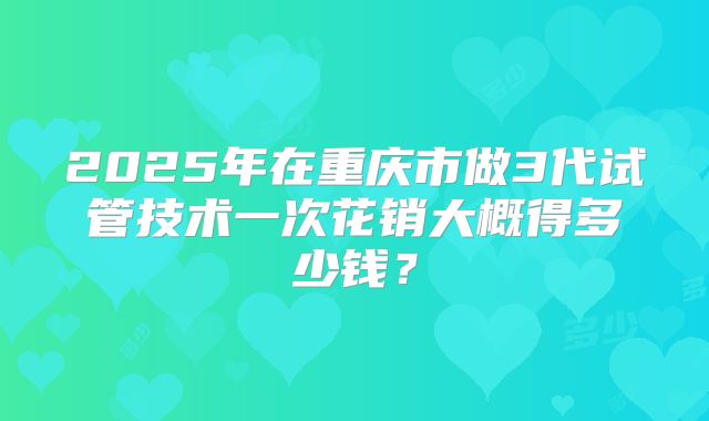 2025年在重庆市做3代试管技术一次花销大概得多少钱?