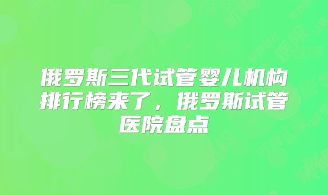 俄罗斯三代试管婴儿机构排行榜来了,俄罗斯试管医院盘点