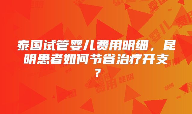 泰国试管婴儿费用明细,昆明患者如何节省治疗开支?