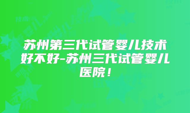 苏州第三代试管婴儿技术好不好-苏州三代试管婴儿医院!