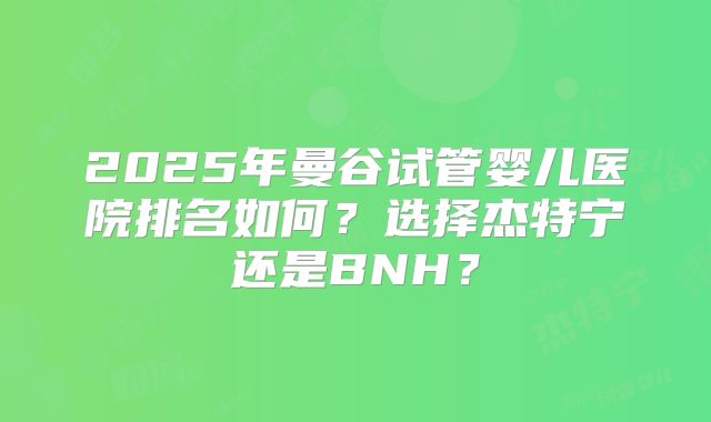 2025年曼谷试管婴儿医院排名如何?选择杰特宁还是BNH?