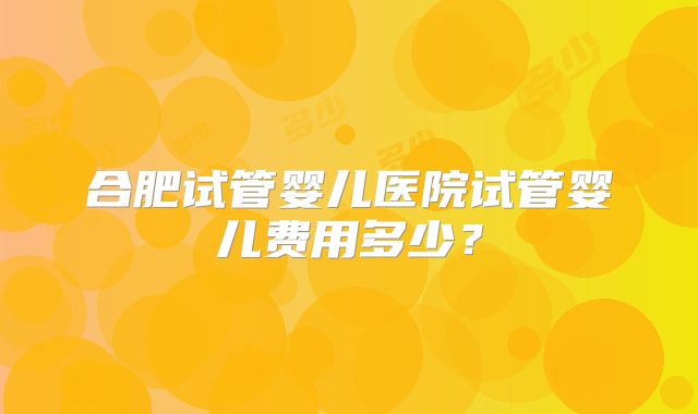 合肥试管婴儿医院试管婴儿费用多少?