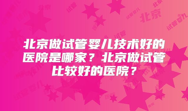 北京做试管婴儿技术好的医院是哪家?北京做试管比较好的医院?