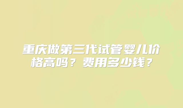 重庆做第三代试管婴儿价格高吗？费用多少钱？
