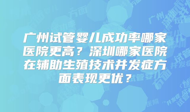 广州试管婴儿成功率哪家医院更高?深圳哪家医院在辅助生殖技术并发症方面表现更优?