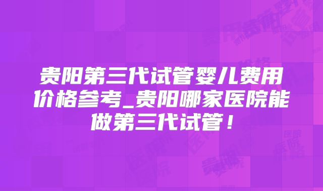 贵阳第三代试管婴儿费用价格参考_贵阳哪家医院能做第三代试管!