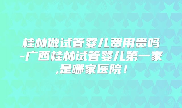 桂林做试管婴儿费用贵吗-广西桂林试管婴儿第一家,是哪家医院！