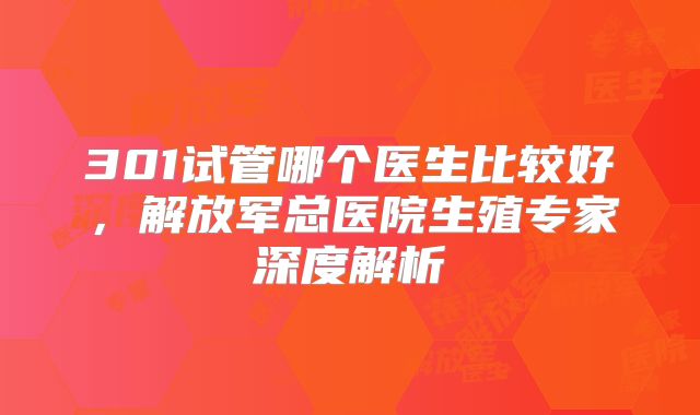 301试管哪个医生比较好,解放军总医院生殖专家深度解析