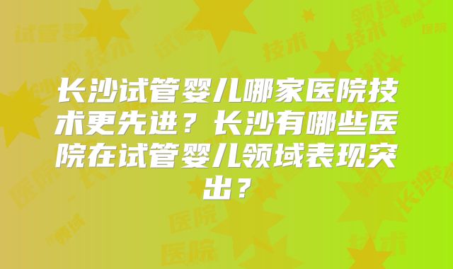 长沙试管婴儿哪家医院技术更先进？长沙有哪些医院在试管婴儿领域表现突出？