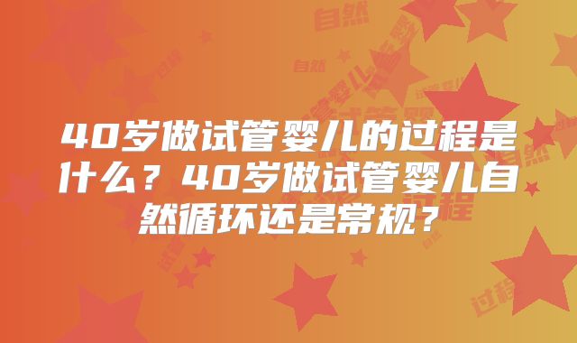 40岁做试管婴儿的过程是什么?40岁做试管婴儿自然循环还是常规?