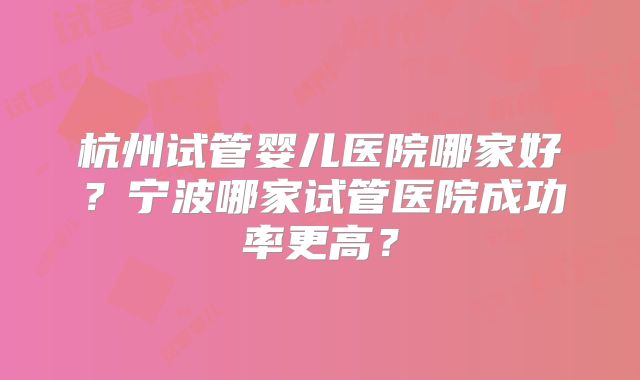 杭州试管婴儿医院哪家好?宁波哪家试管医院成功率更高?