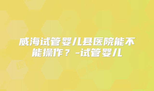 威海试管婴儿县医院能不能操作?-试管婴儿