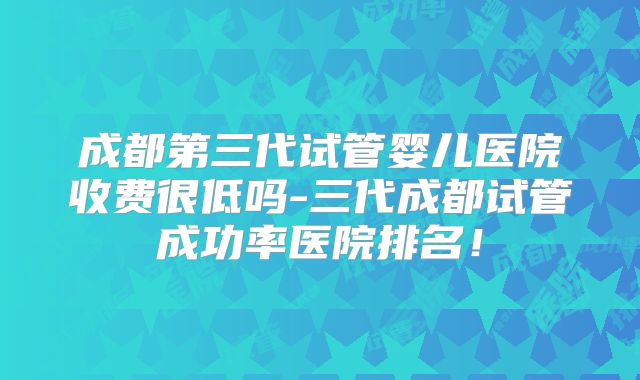 成都第三代试管婴儿医院收费很低吗-三代成都试管成功率医院排名!