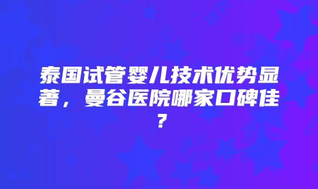 泰国试管婴儿技术优势显著,曼谷医院哪家口碑佳?