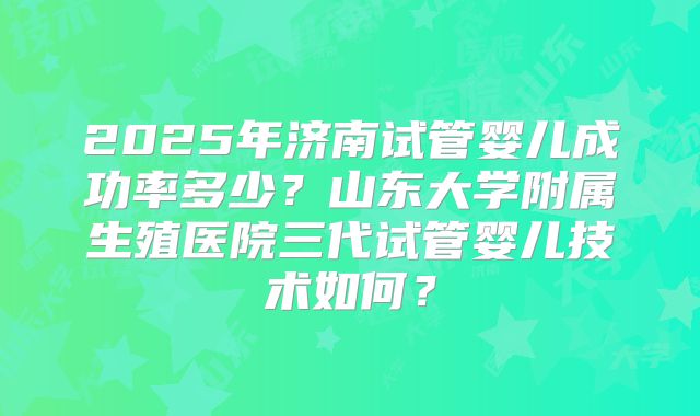 2025年济南试管婴儿成功率多少？山东大学附属生殖医院三代试管婴儿技术如何？
