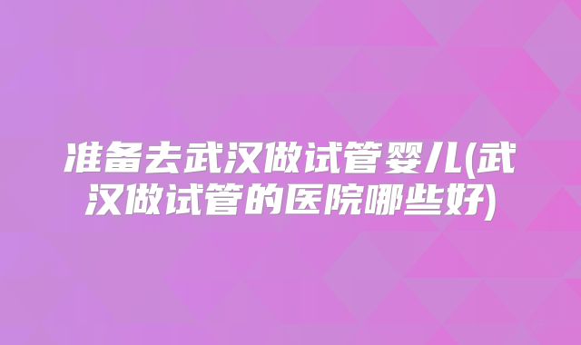 准备去武汉做试管婴儿(武汉做试管的医院哪些好)