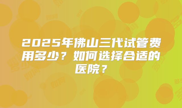 2025年佛山三代试管费用多少?如何选择合适的医院?