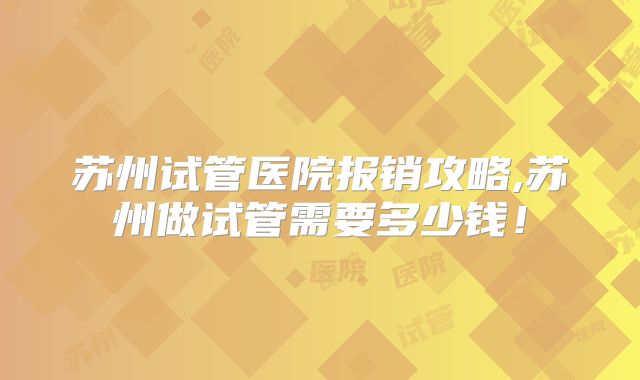 苏州试管医院报销攻略,苏州做试管需要多少钱!