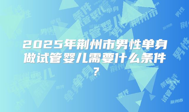 2025年荆州市男性单身做试管婴儿需要什么条件？