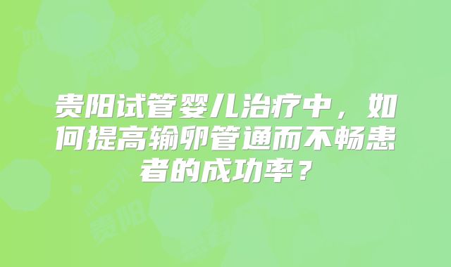贵阳试管婴儿治疗中，如何提高输卵管通而不畅患者的成功率？