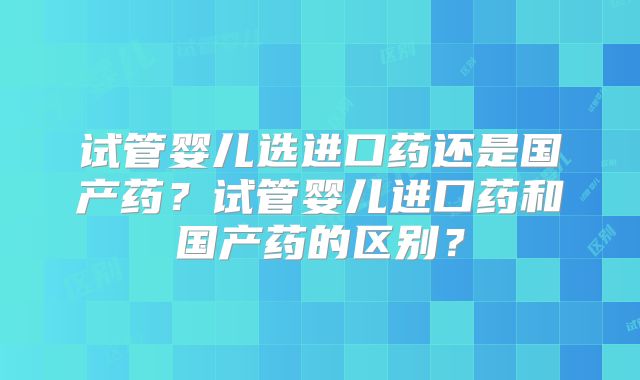 试管婴儿选进口药还是国产药？试管婴儿进口药和国产药的区别？