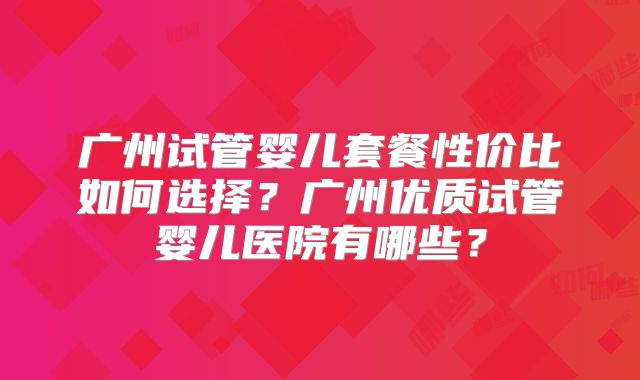 广州试管婴儿套餐性价比如何选择?广州优质试管婴儿医院有哪些?