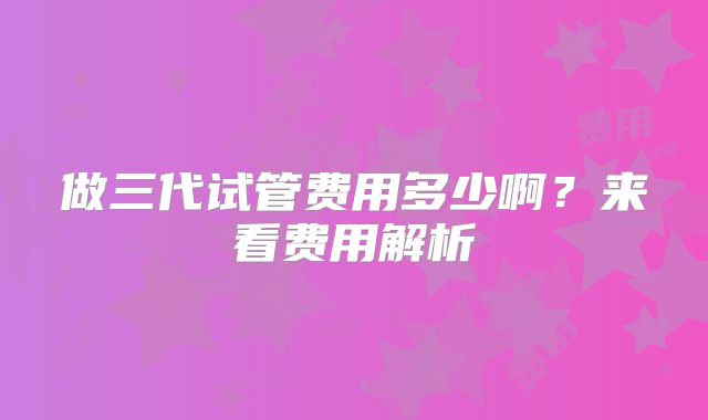 做三代试管费用多少啊?来看费用解析